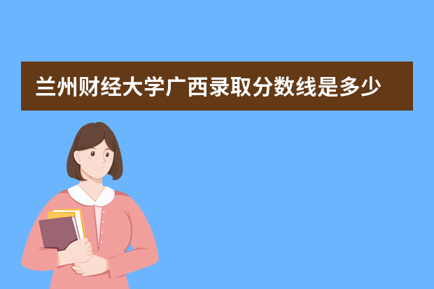 兰州财经大学广西录取分数线是多少 兰州财经大学广西招生人数多少